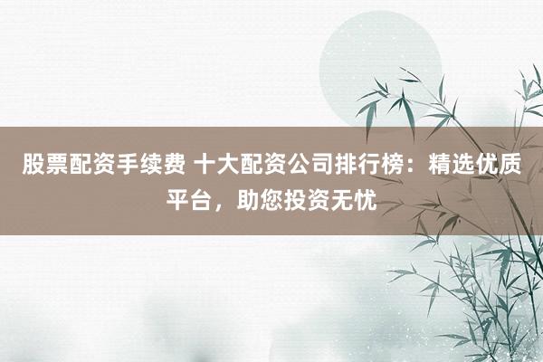 股票配资手续费 十大配资公司排行榜：精选优质平台，助您投资无忧