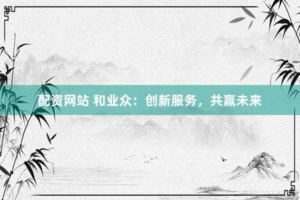 配资网站 和业众：创新服务，共赢未来