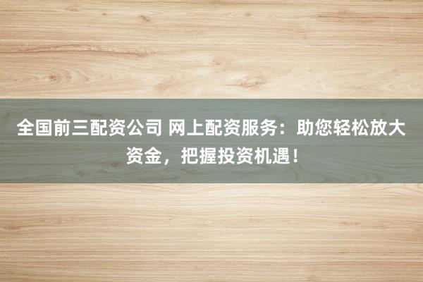 全国前三配资公司 网上配资服务：助您轻松放大资金，把握投资机遇！