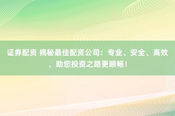 证券配资 揭秘最佳配资公司：专业、安全、高效，助您投资之路更顺畅！