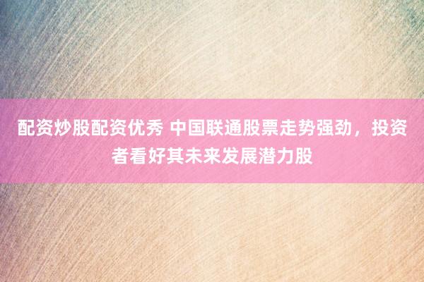 配资炒股配资优秀 中国联通股票走势强劲，投资者看好其未来发展潜力股
