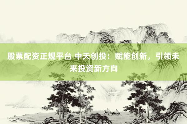 股票配资正规平台 中天创投：赋能创新，引领未来投资新方向