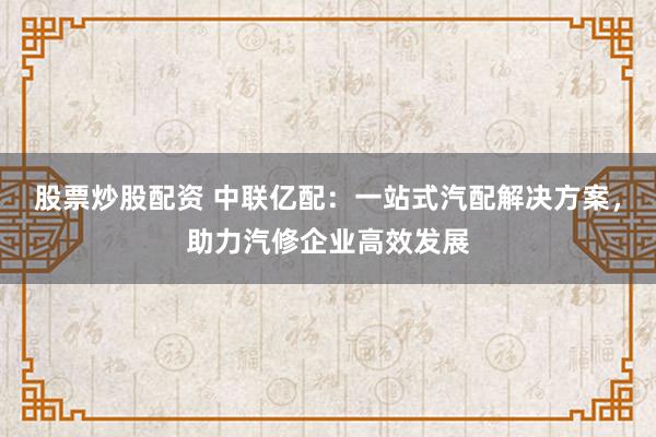 股票炒股配资 中联亿配：一站式汽配解决方案，助力汽修企业高效发展