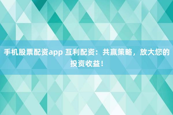 手机股票配资app 互利配资：共赢策略，放大您的投资收益！