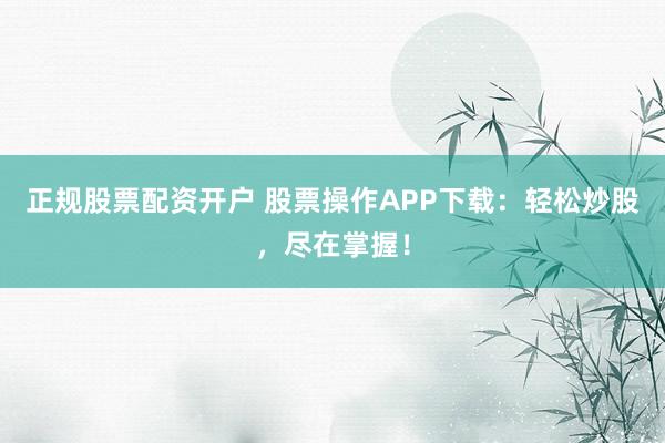 正规股票配资开户 股票操作APP下载：轻松炒股，尽在掌握！