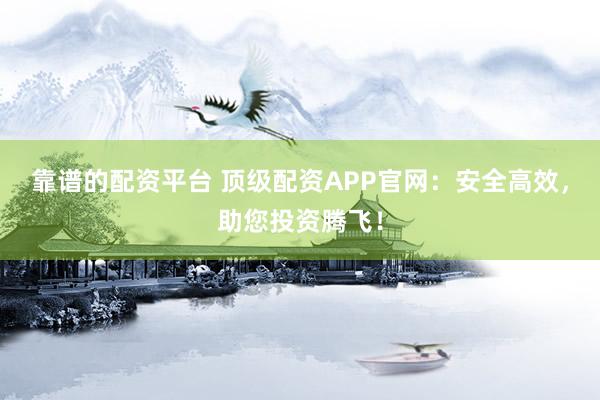 靠谱的配资平台 顶级配资APP官网：安全高效，助您投资腾飞！