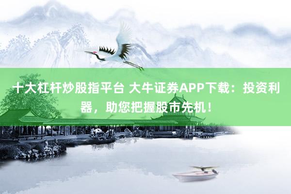 十大杠杆炒股指平台 大牛证券APP下载：投资利器，助您把握股市先机！