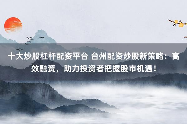 十大炒股杠杆配资平台 台州配资炒股新策略：高效融资，助力投资者把握股市机遇！