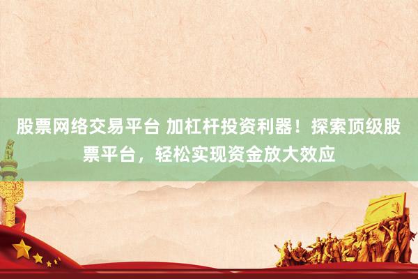 股票网络交易平台 加杠杆投资利器！探索顶级股票平台，轻松实现资金放大效应