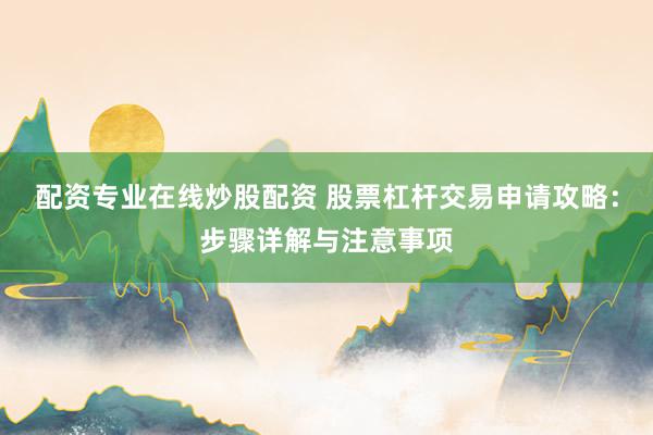 配资专业在线炒股配资 股票杠杆交易申请攻略：步骤详解与注意事项