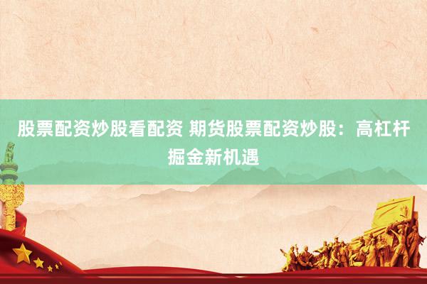 股票配资炒股看配资 期货股票配资炒股：高杠杆掘金新机遇