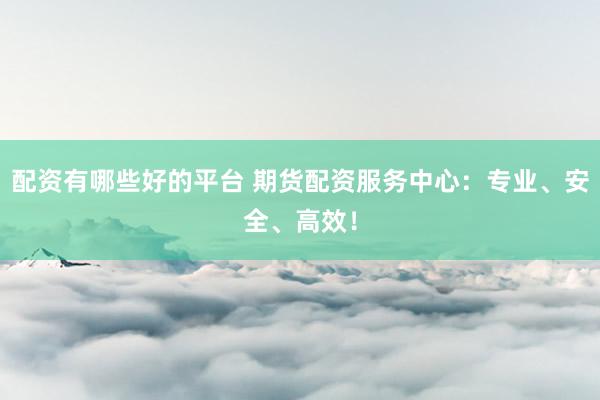 配资有哪些好的平台 期货配资服务中心：专业、安全、高效！
