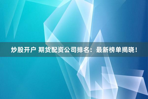 炒股开户 期货配资公司排名：最新榜单揭晓！