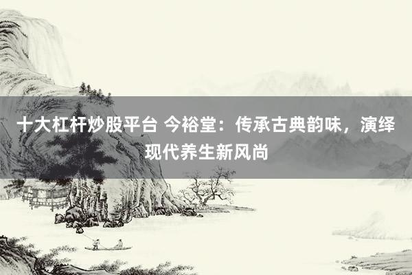 十大杠杆炒股平台 今裕堂：传承古典韵味，演绎现代养生新风尚
