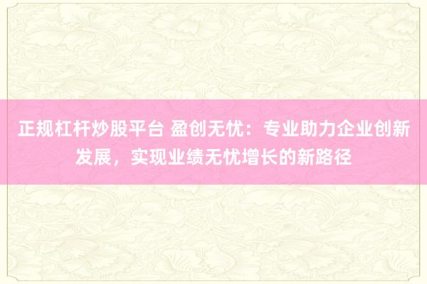正规杠杆炒股平台 盈创无忧：专业助力企业创新发展，实现业绩无忧增长的新路径