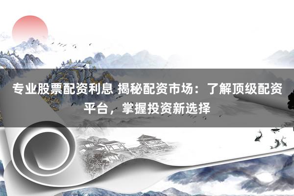 专业股票配资利息 揭秘配资市场：了解顶级配资平台，掌握投资新选择