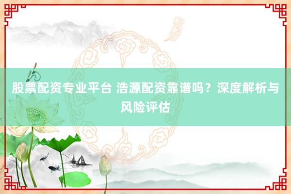 股票配资专业平台 浩源配资靠谱吗？深度解析与风险评估