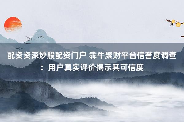 配资资深炒股配资门户 犇牛聚财平台信誉度调查：用户真实评价揭示其可信度
