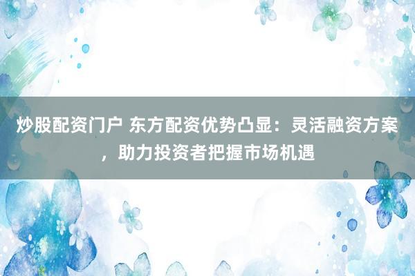 炒股配资门户 东方配资优势凸显：灵活融资方案，助力投资者把握市场机遇