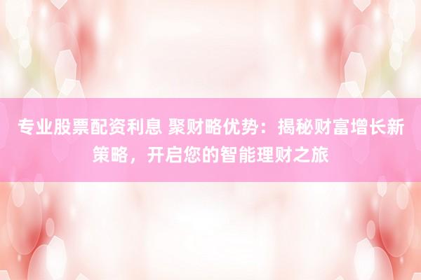 专业股票配资利息 聚财略优势：揭秘财富增长新策略，开启您的智能理财之旅