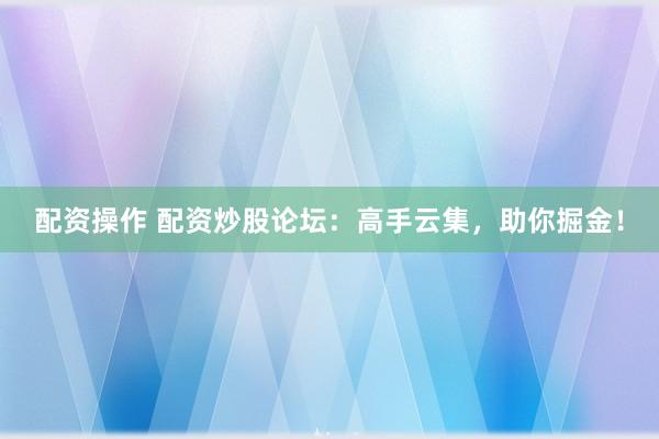配资操作 配资炒股论坛：高手云集，助你掘金！