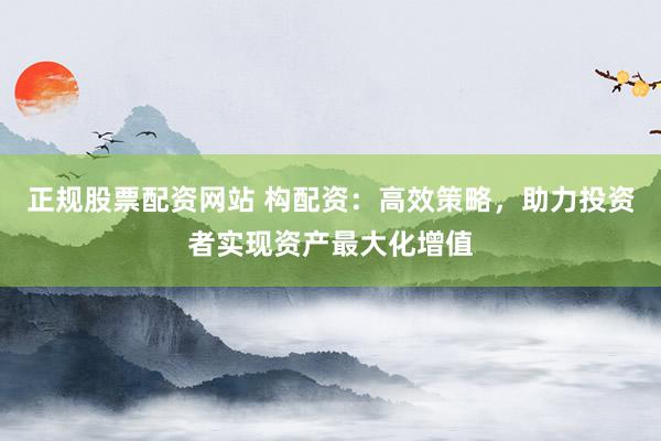 正规股票配资网站 构配资：高效策略，助力投资者实现资产最大化增值