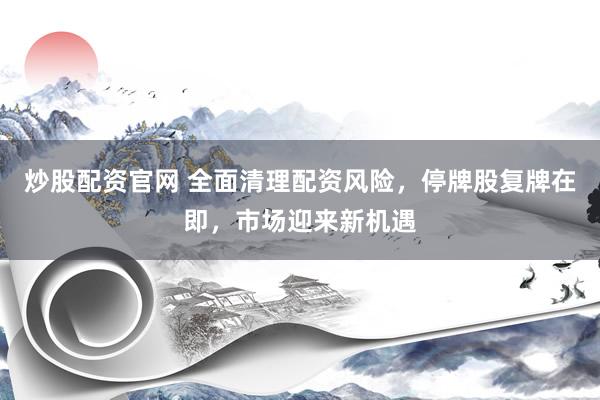 炒股配资官网 全面清理配资风险，停牌股复牌在即，市场迎来新机遇