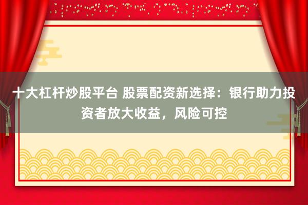 十大杠杆炒股平台 股票配资新选择：银行助力投资者放大收益，风险可控