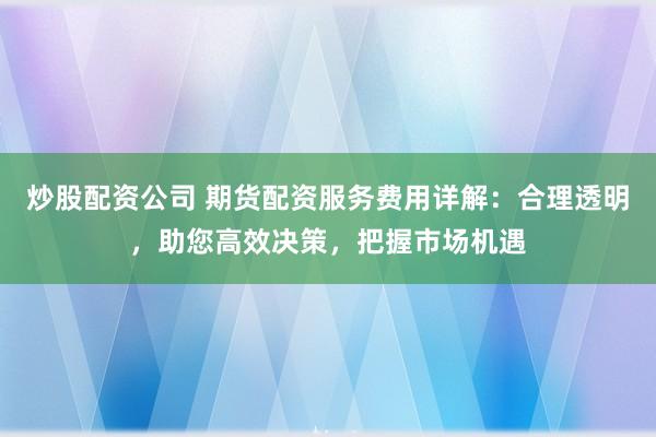 炒股配资公司 期货配资服务费用详解：合理透明，助您高效决策，把握市场机遇
