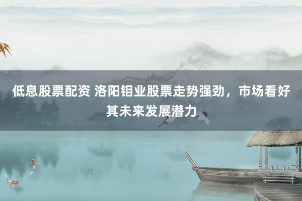 低息股票配资 洛阳钼业股票走势强劲，市场看好其未来发展潜力