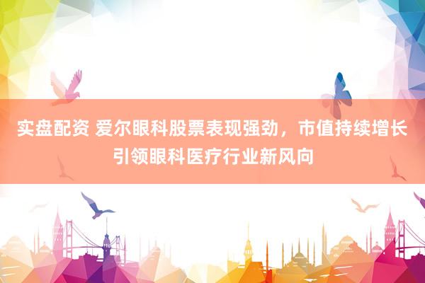 实盘配资 爱尔眼科股票表现强劲，市值持续增长引领眼科医疗行业新风向