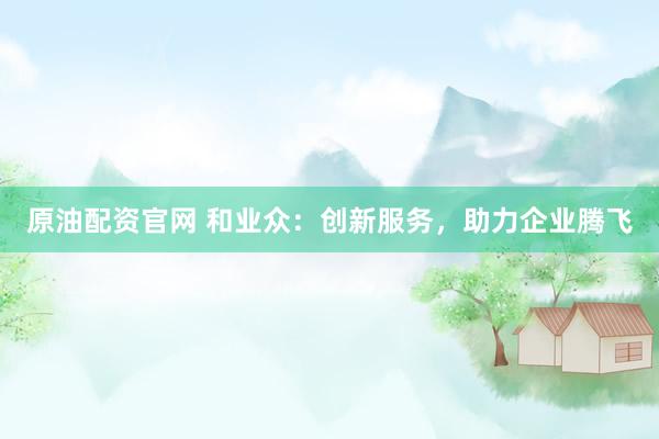 原油配资官网 和业众：创新服务，助力企业腾飞