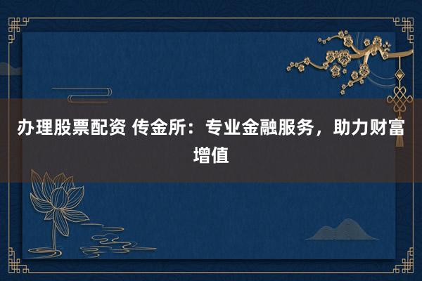 办理股票配资 传金所：专业金融服务，助力财富增值