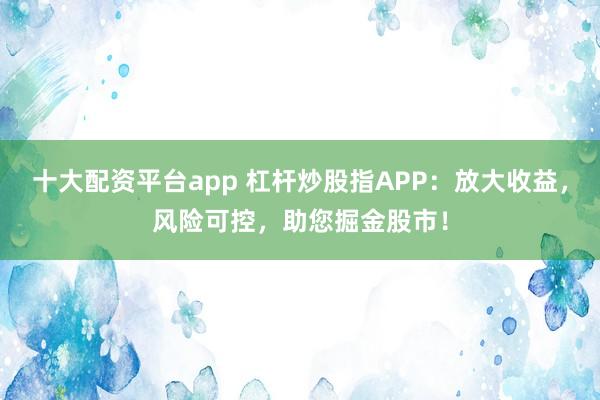 十大配资平台app 杠杆炒股指APP：放大收益，风险可控，助您掘金股市！