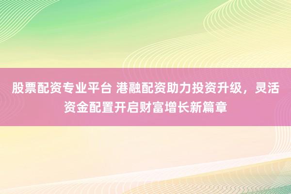 股票配资专业平台 港融配资助力投资升级，灵活资金配置开启财富增长新篇章