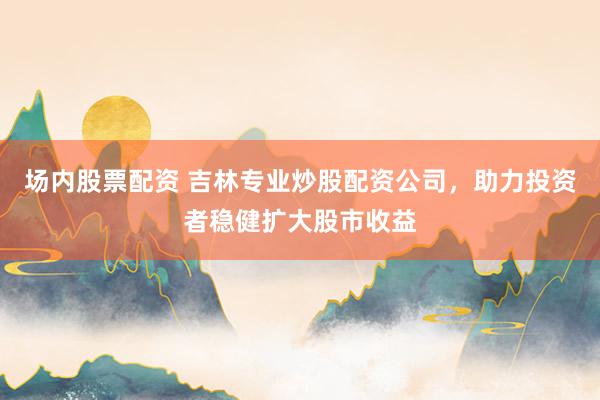 场内股票配资 吉林专业炒股配资公司，助力投资者稳健扩大股市收益