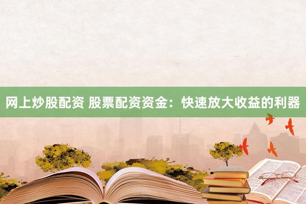 网上炒股配资 股票配资资金：快速放大收益的利器