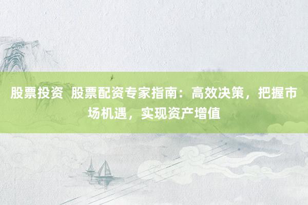 股票投资  股票配资专家指南：高效决策，把握市场机遇，实现资产增值