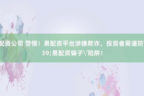 前三配资公司 警惕！易配资平台涉嫌欺诈，投资者需谨防'易配资骗子'陷阱！