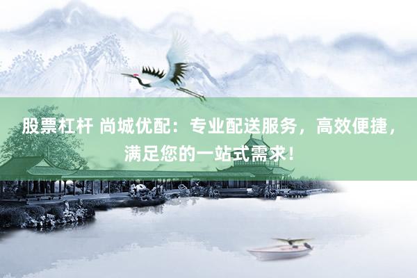 股票杠杆 尚城优配：专业配送服务，高效便捷，满足您的一站式需求！