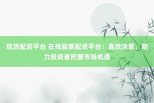 现货配资平台 在线股票配资平台：高效决策，助力投资者把握市场机遇