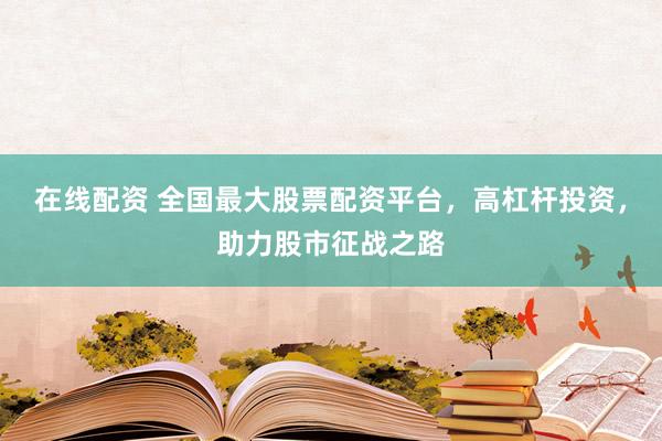 在线配资 全国最大股票配资平台，高杠杆投资，助力股市征战之路