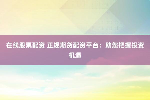 在线股票配资 正规期货配资平台：助您把握投资机遇
