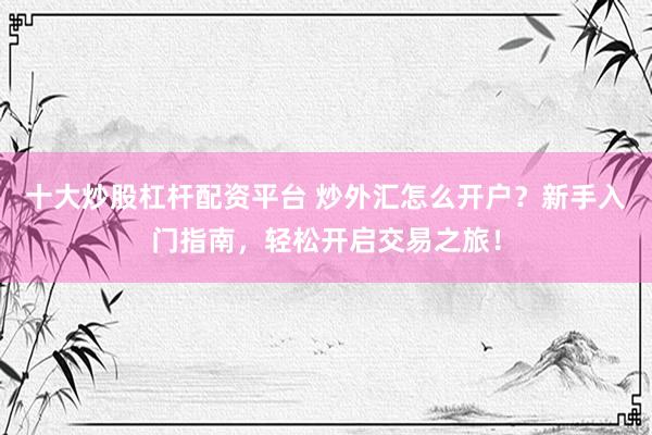 十大炒股杠杆配资平台 炒外汇怎么开户？新手入门指南，轻松开启交易之旅！