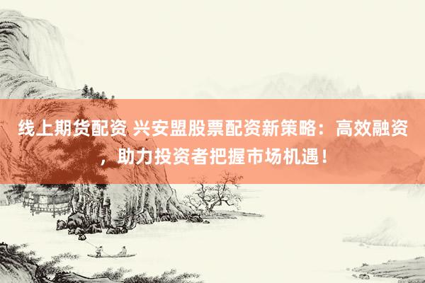 线上期货配资 兴安盟股票配资新策略：高效融资，助力投资者把握市场机遇！