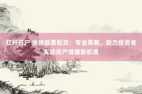 杠杆开户 张掖股票配资：专业策略，助力投资者实现资产增值新机遇