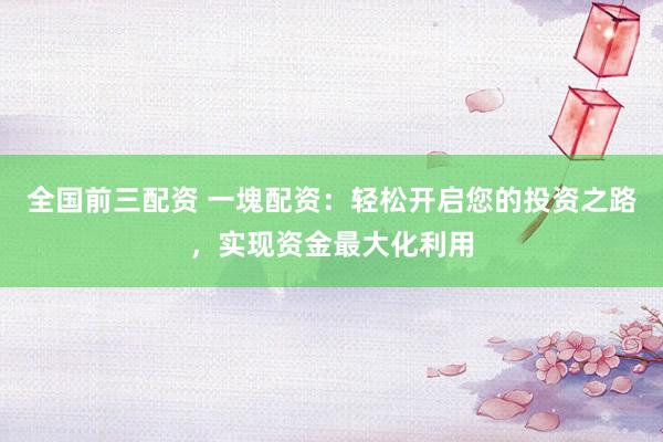 全国前三配资 一塊配资：轻松开启您的投资之路，实现资金最大化利用