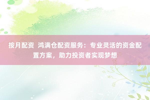 按月配资  鸿满仓配资服务：专业灵活的资金配置方案，助力投资者实现梦想