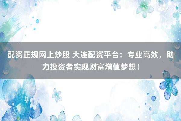 配资正规网上炒股 大连配资平台：专业高效，助力投资者实现财富增值梦想！