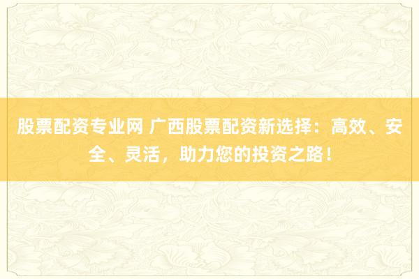 股票配资专业网 广西股票配资新选择：高效、安全、灵活，助力您的投资之路！